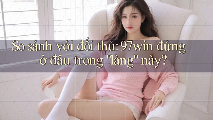 So sánh với đối thủ: 97win đứng ở đâu trong “làng” này?