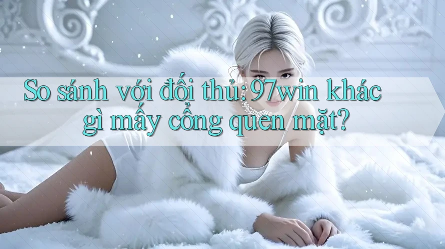 So sánh với đối thủ: 97win khác gì mấy cổng quen mặt?
