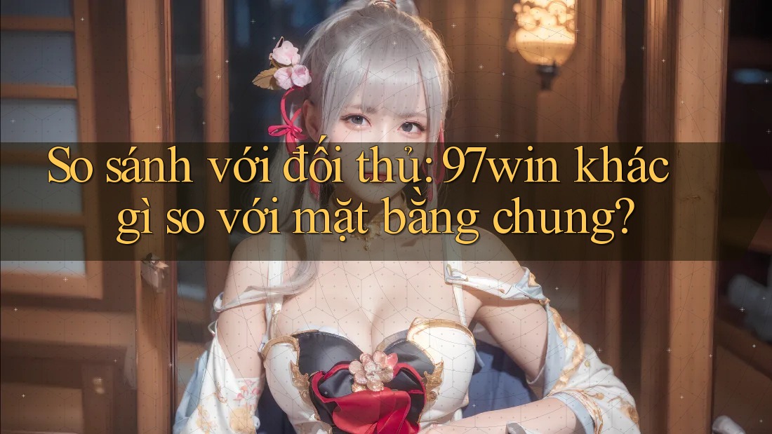 So sánh với đối thủ: 97win khác gì so với mặt bằng chung?