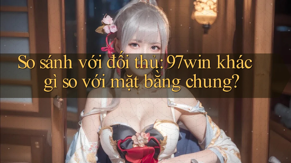 So sánh với đối thủ: 97win khác gì so với mặt bằng chung?