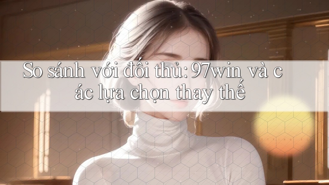 So sánh với đối thủ: 97win và các lựa chọn thay thế
