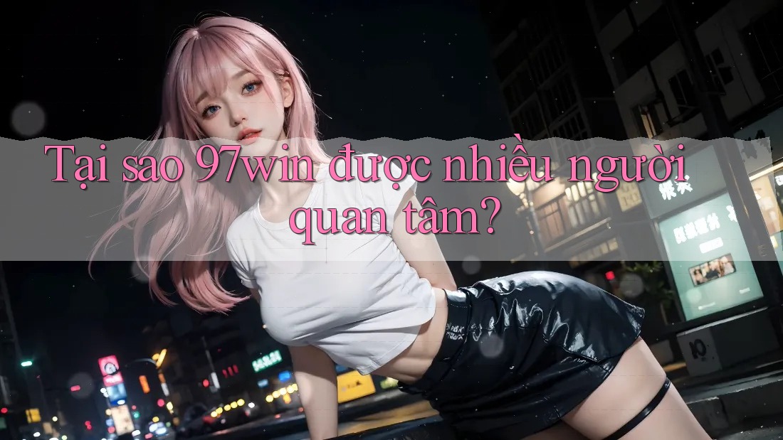 Tại sao 97win được nhiều người quan tâm?