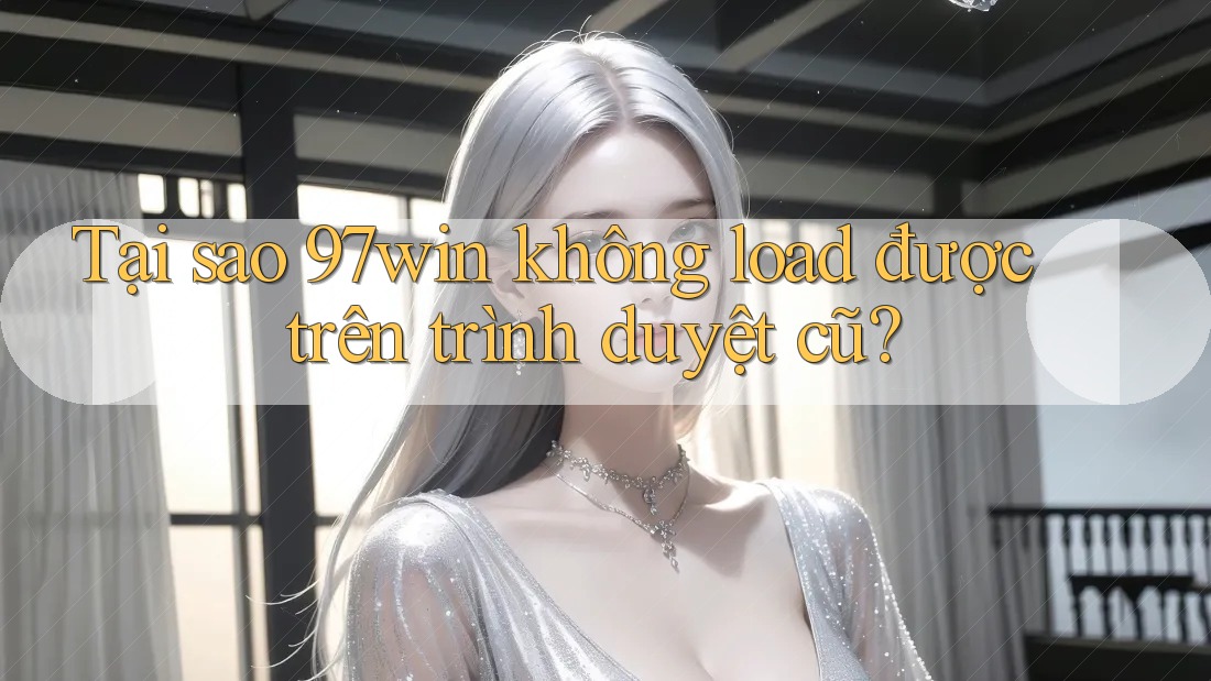 Tại sao 97win không load được trên trình duyệt cũ?