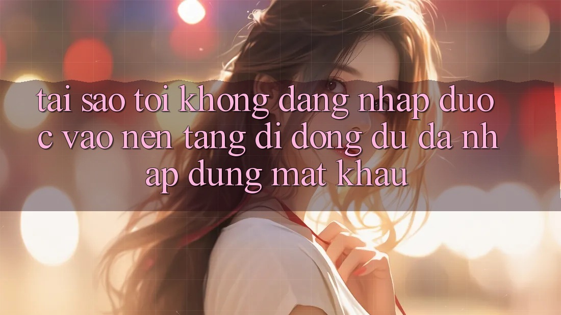 Tại sao tôi không đăng nhập được vào nền tảng di động dù đã nhập đúng mật khẩu?