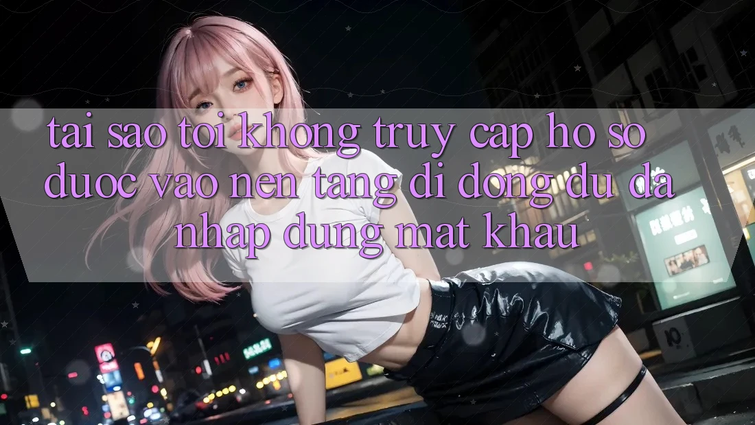 Tại sao tôi không truy cập hồ sơ được vào nền tảng di động dù đã nhập đúng mật khẩu?