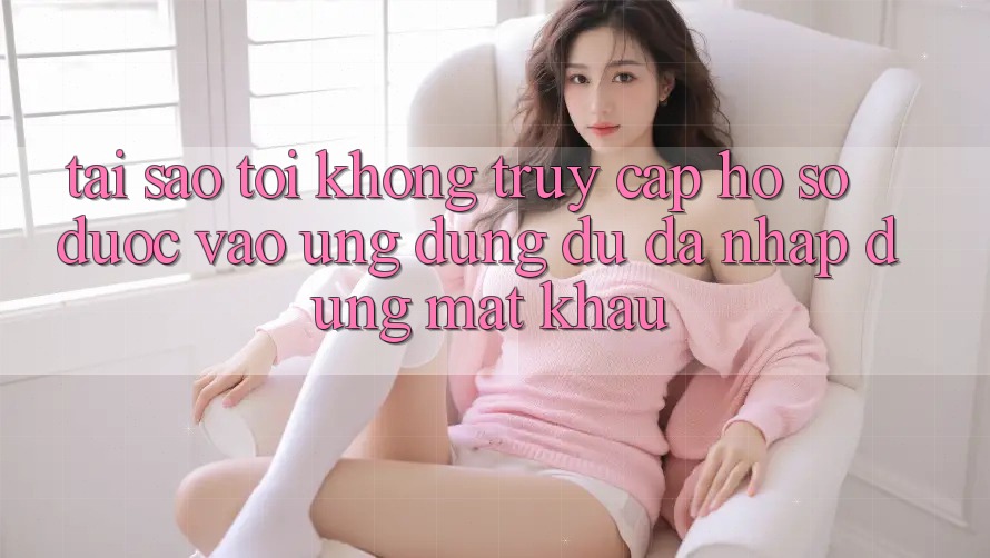 Tại sao tôi không truy cập hồ sơ được vào ứng dụng dù đã nhập đúng mật khẩu?