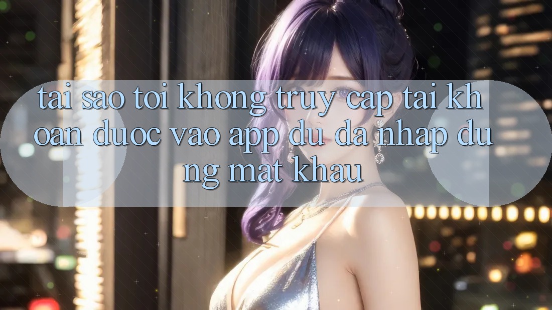 Tại sao tôi không truy cập tài khoản được vào app dù đã nhập đúng mật khẩu?