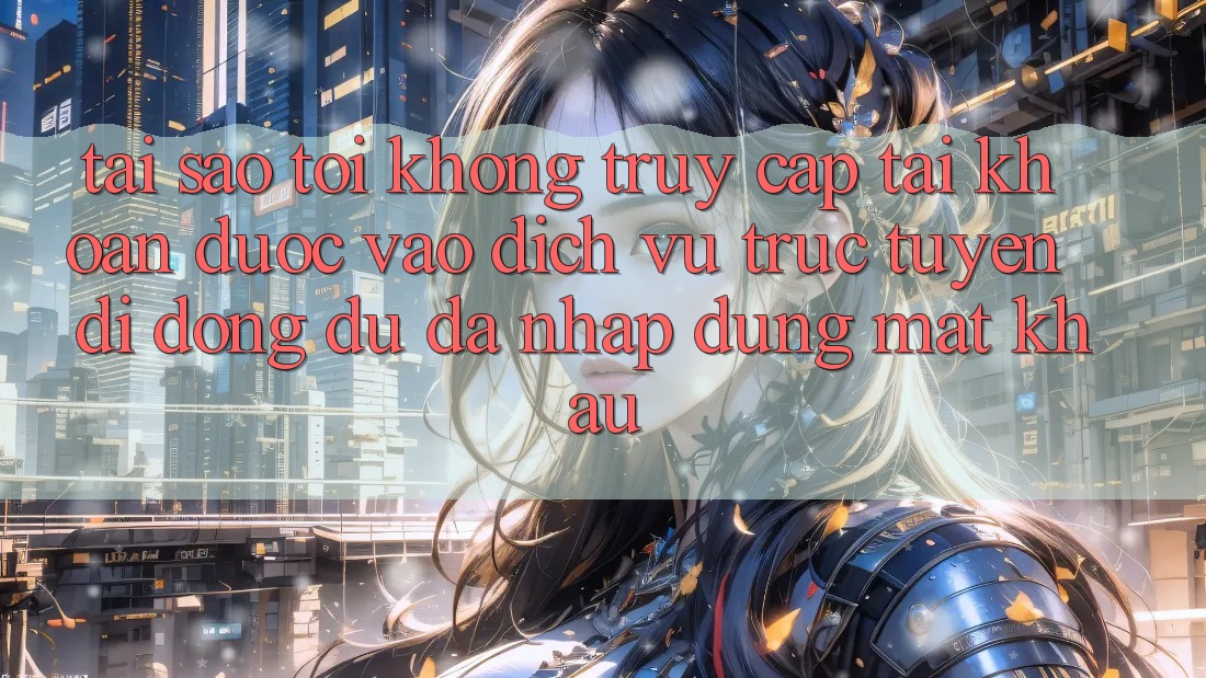 Tại sao tôi không truy cập tài khoản được vào dịch vụ trực tuyến di động dù đã nhập đúng mật khẩu?