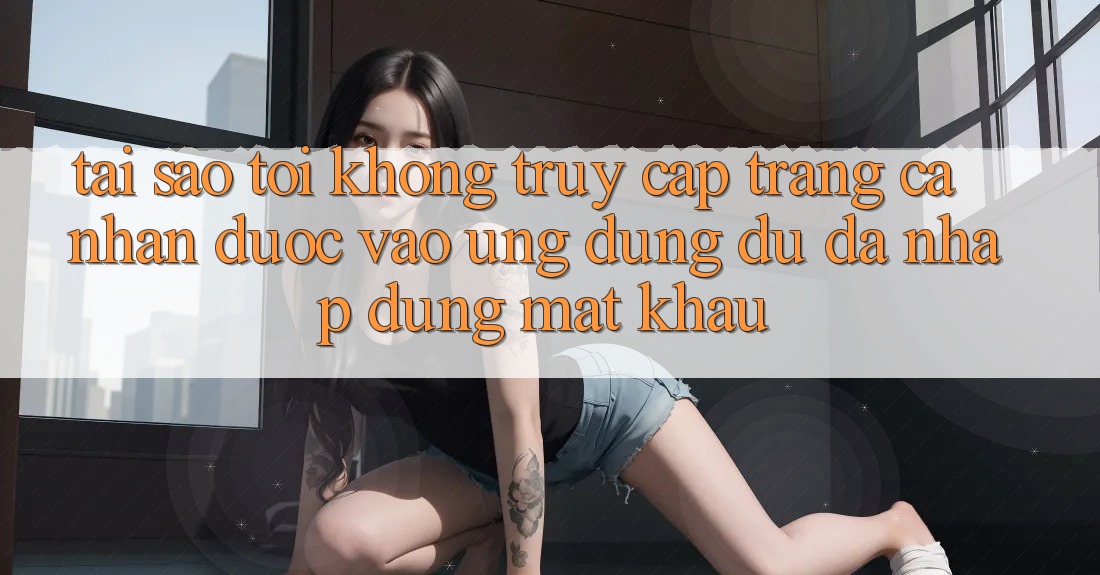 Tại sao tôi không truy cập trang cá nhân được vào ứng dụng dù đã nhập đúng mật khẩu?