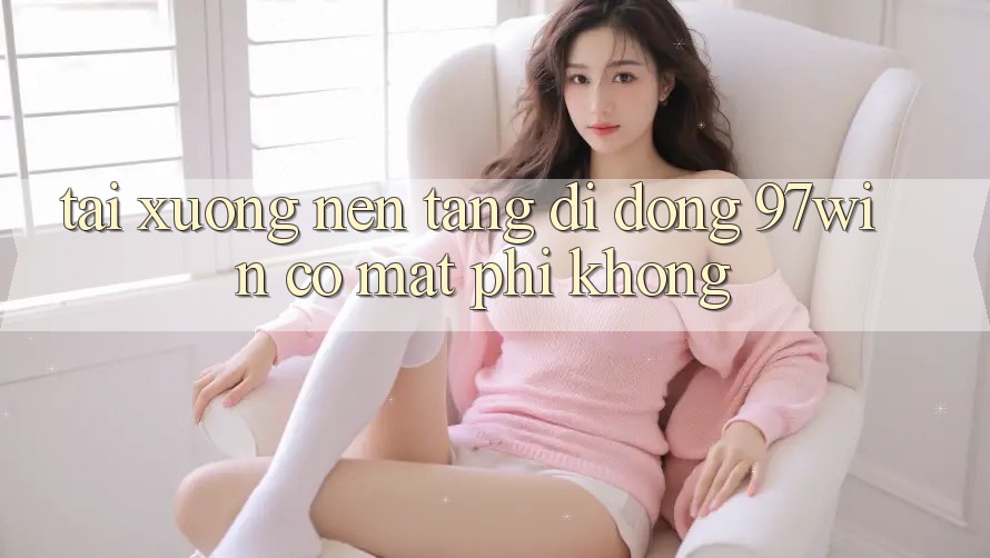 Tải xuống nền tảng di động 97win có mất phí không?