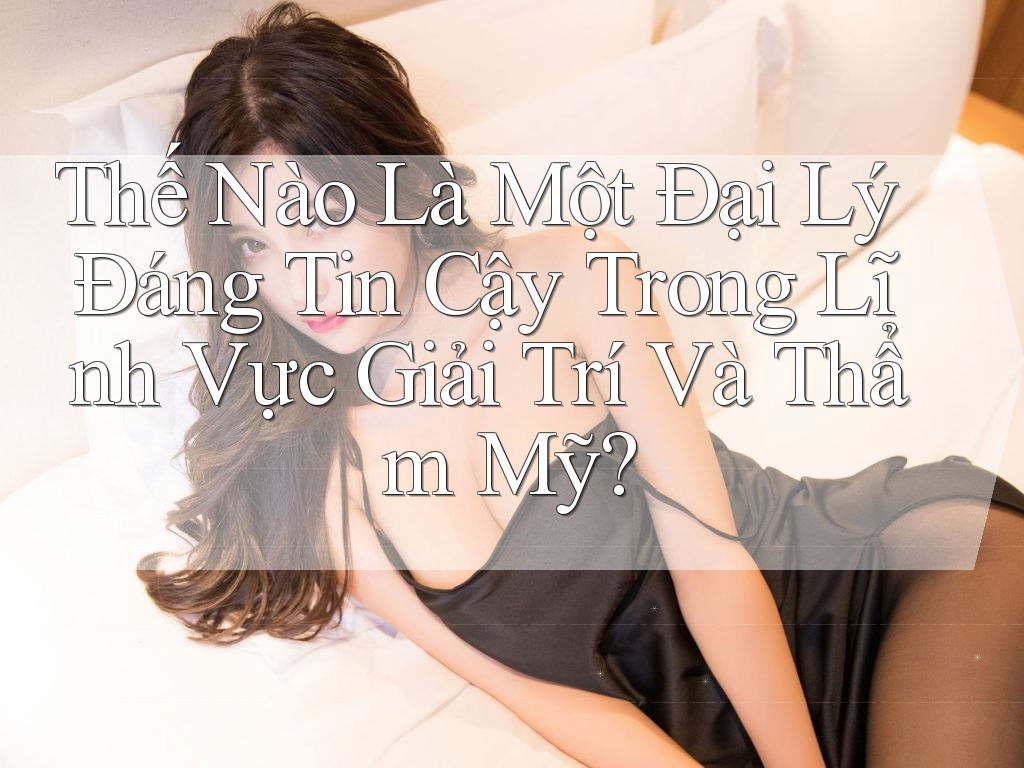 Thế Nào Là Một Đại Lý Đáng Tin Cậy Trong Lĩnh Vực Giải Trí Và Thẩm Mỹ?