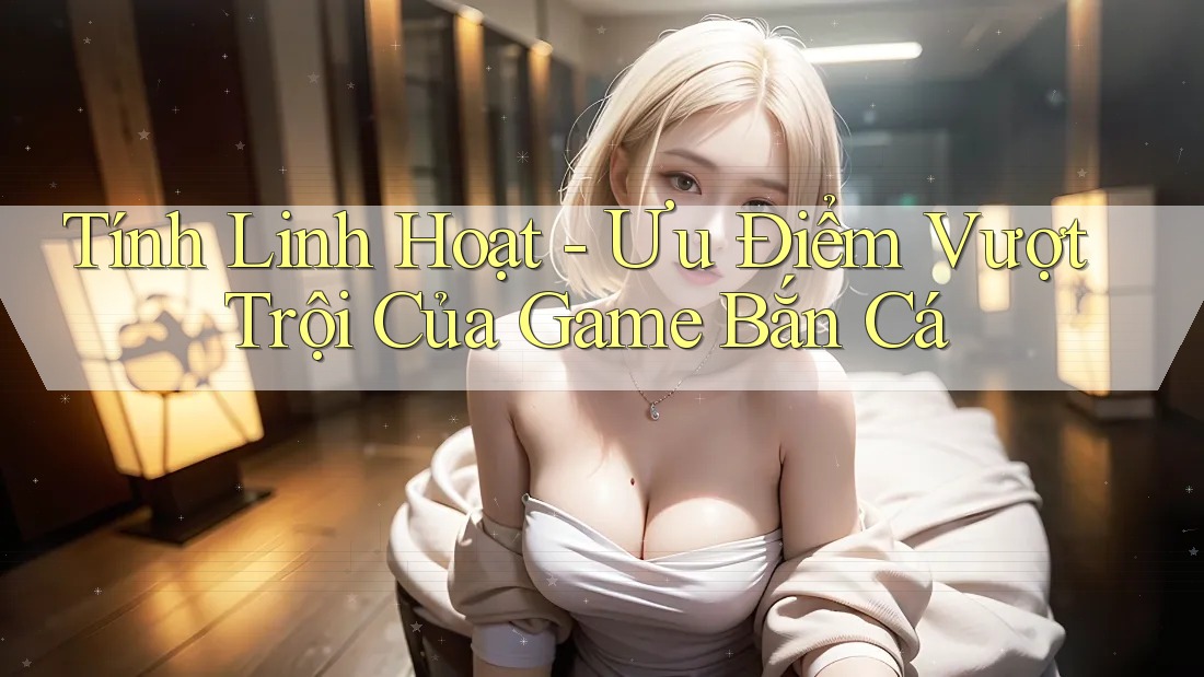 Tính Linh Hoạt - Ưu Điểm Vượt Trội Của Game Bắn Cá Tính Linh Hoạt - Ưu Điểm Vượt Trội Của Game Bắn Cá