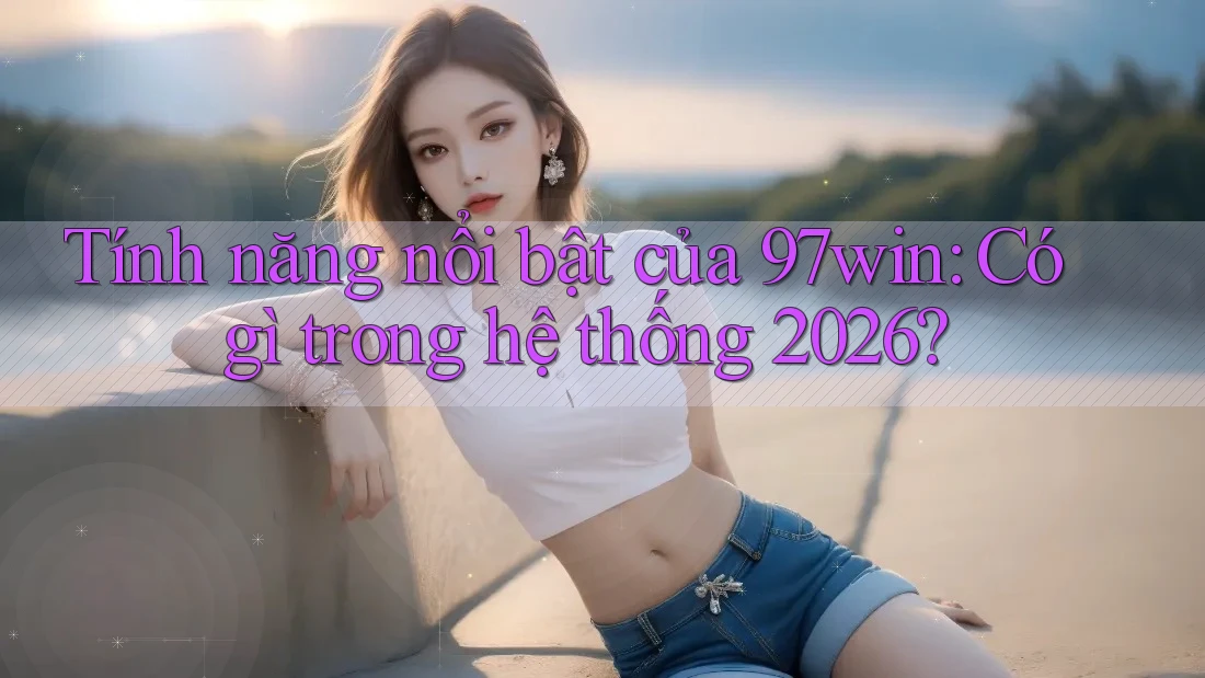 Tính năng nổi bật của 97win: Có gì trong hệ thống 2026?