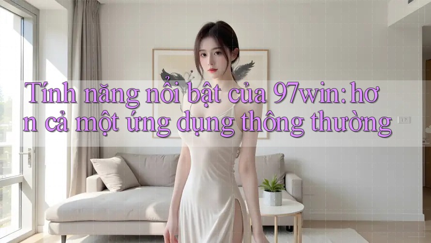 Tính năng nổi bật của 97win: hơn cả một ứng dụng thông thường