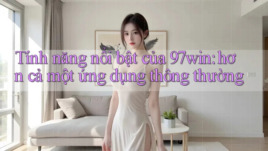 Tính năng nổi bật của 97win: hơn cả một ứng dụng thông thường