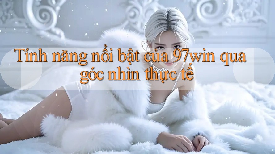 Tính năng nổi bật của 97win qua góc nhìn thực tế