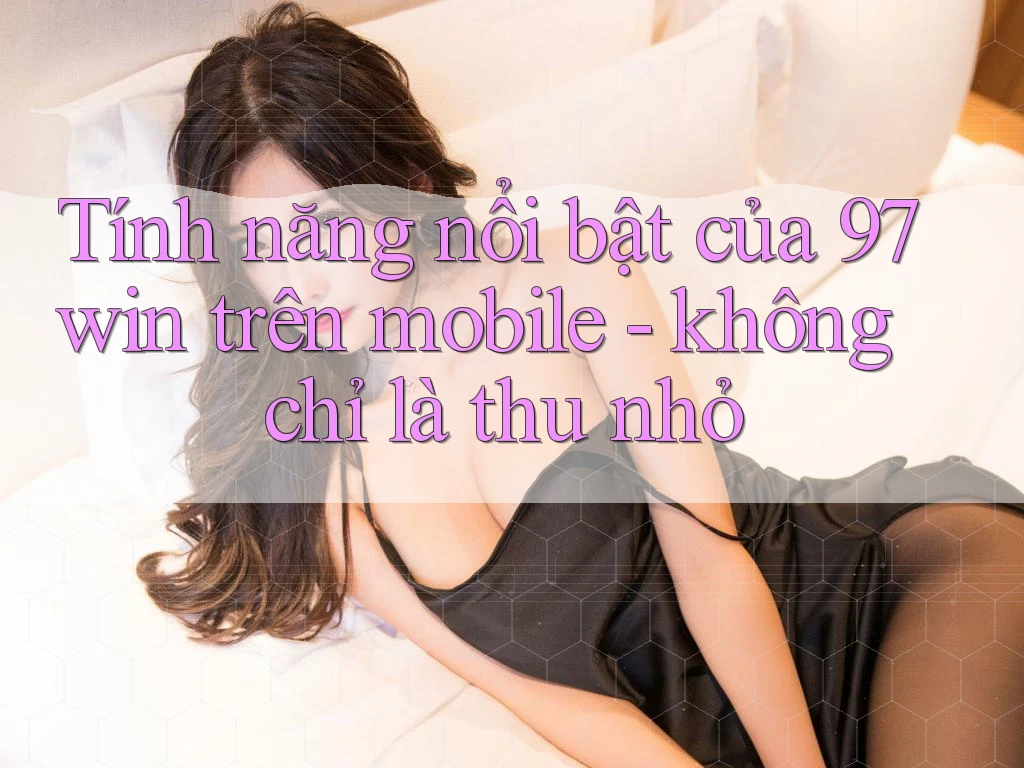 Tính năng nổi bật của 97win trên mobile - không chỉ là thu nhỏ
