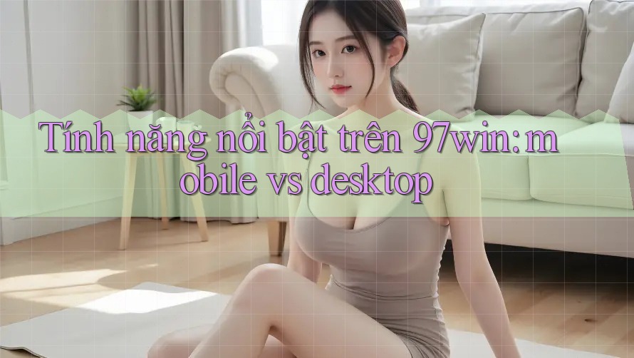 Tính năng nổi bật trên 97win: mobile vs desktop