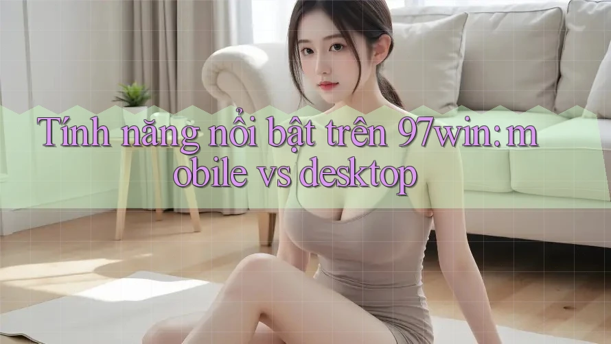 Tính năng nổi bật trên 97win: mobile vs desktop