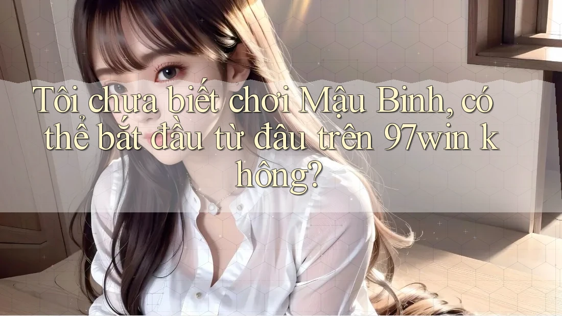 Tôi chưa biết chơi Mậu Binh, có thể bắt đầu từ đâu trên 97win không?