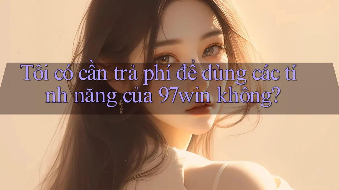 Tôi có cần trả phí để dùng các tính năng của 97win không?