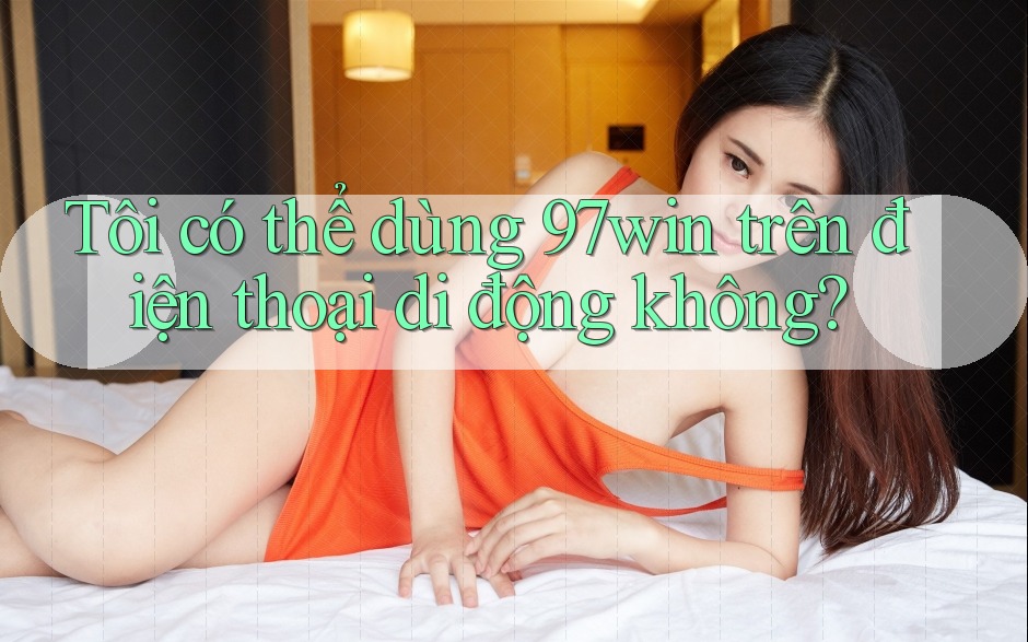 Tôi có thể dùng 97win trên điện thoại di động không?
