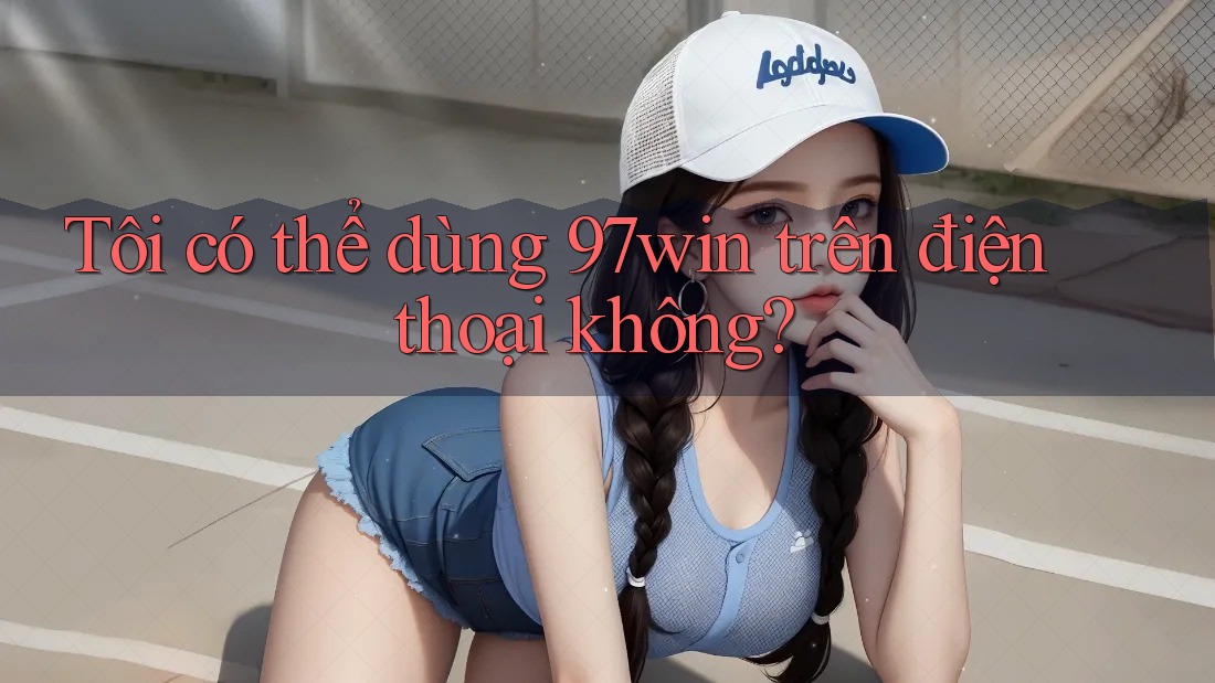 Tôi có thể dùng 97win trên điện thoại không?
