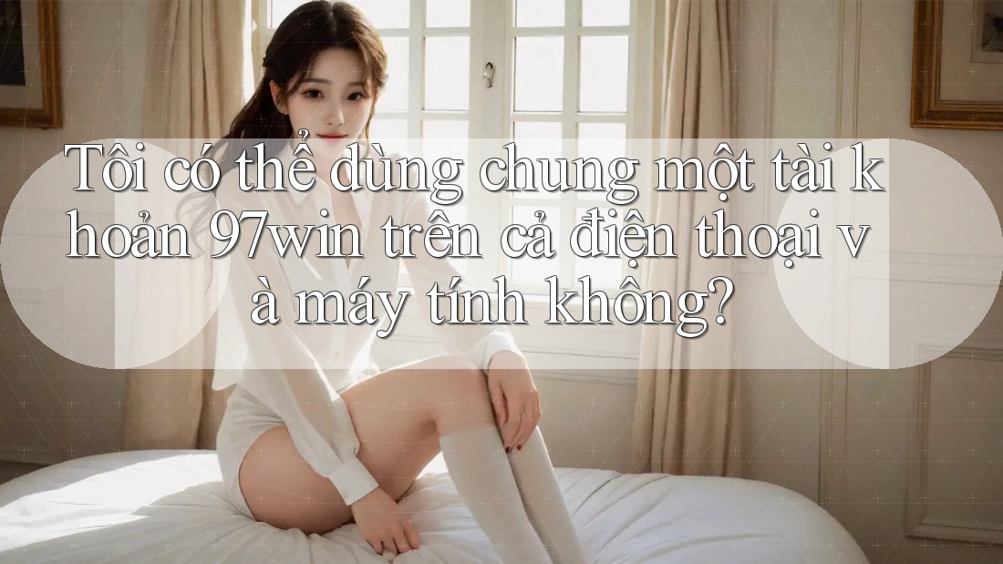 Tôi có thể dùng chung một tài khoản 97win trên cả điện thoại và máy tính không?
