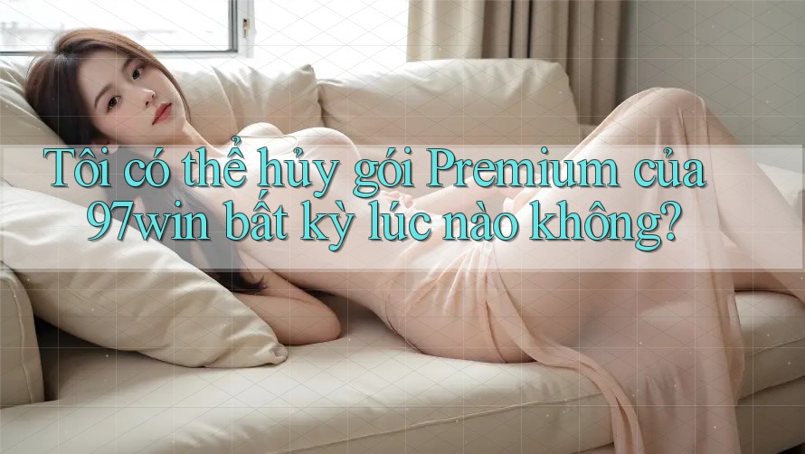 Tôi có thể hủy gói Premium của 97win bất kỳ lúc nào không?