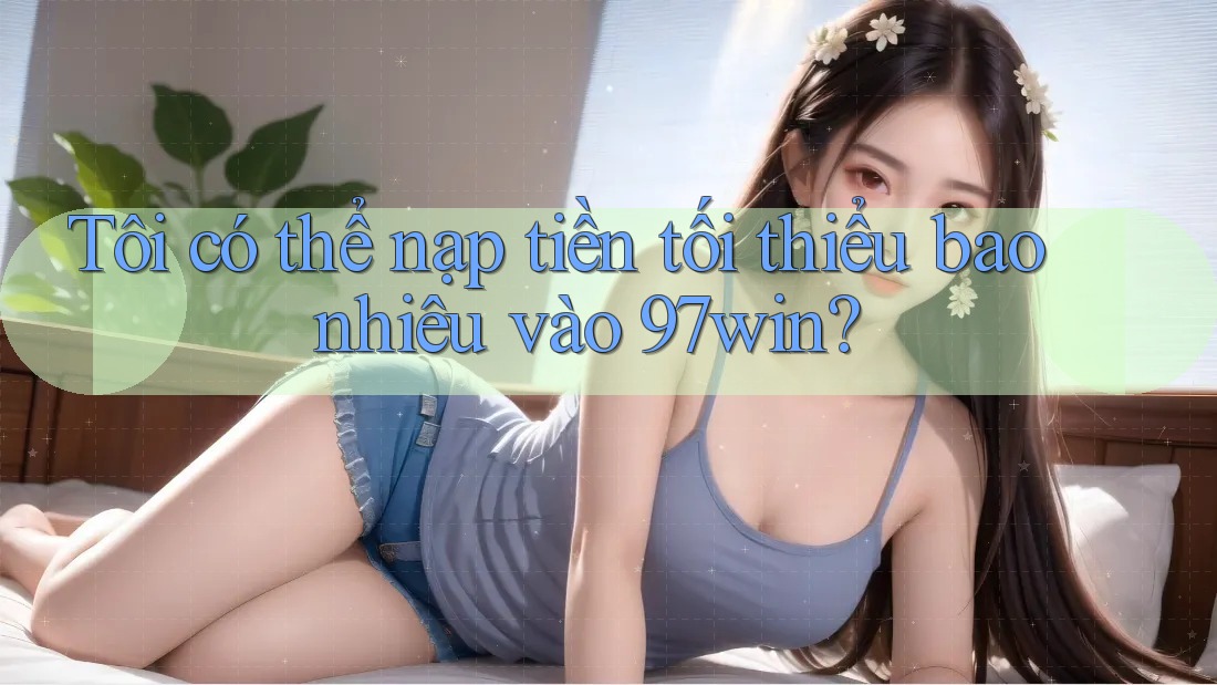 Tôi có thể nạp tiền tối thiểu bao nhiêu vào 97win?