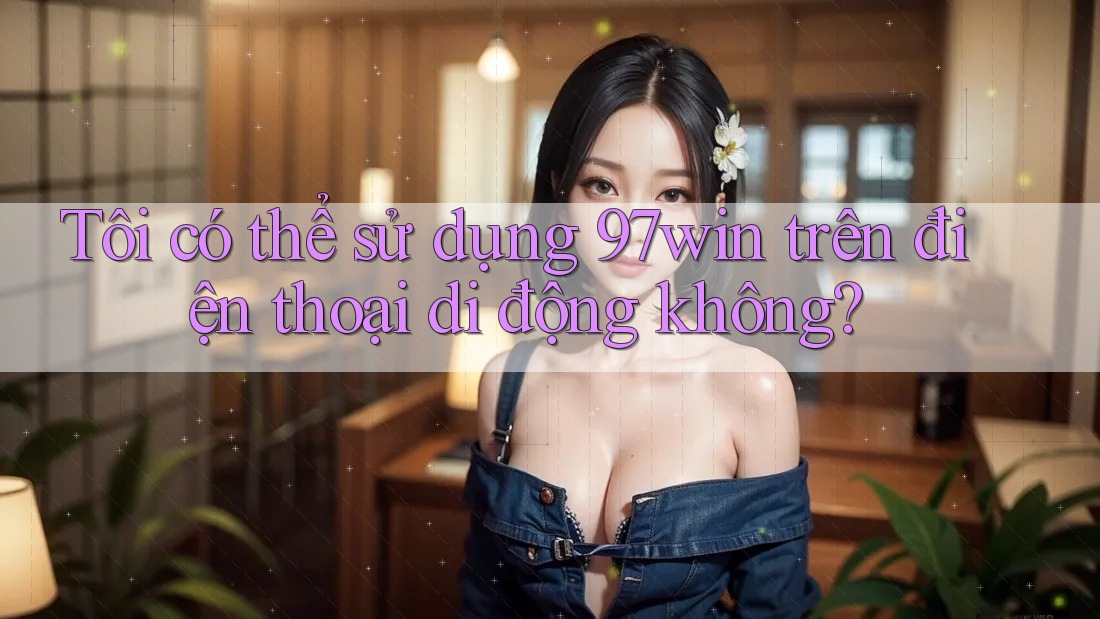 Tôi có thể sử dụng 97win trên điện thoại di động không?