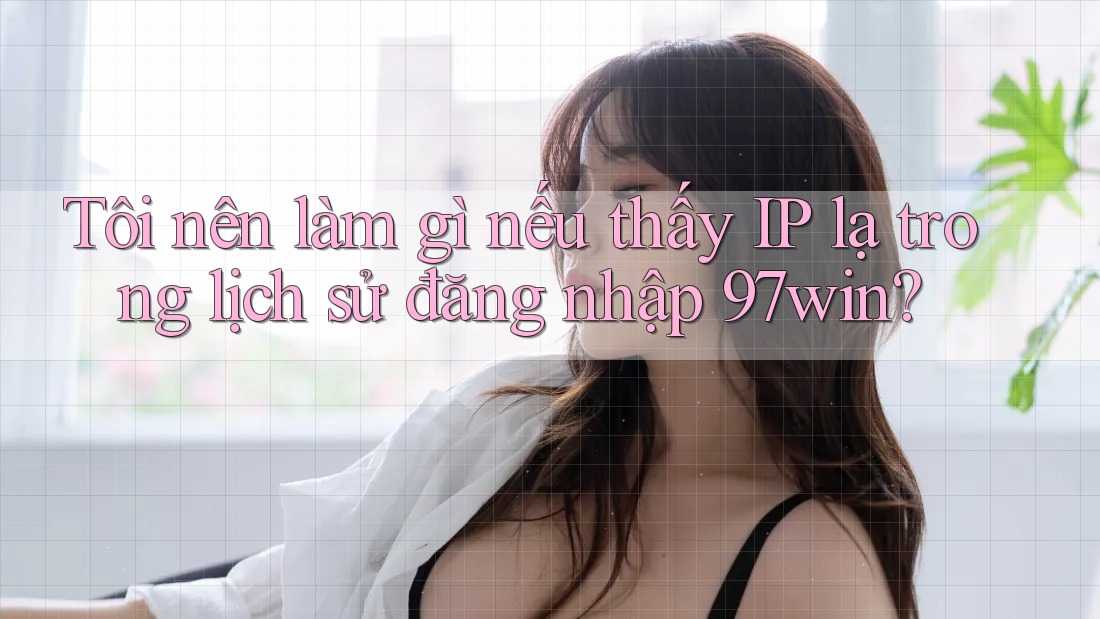 Tôi nên làm gì nếu thấy IP lạ trong lịch sử đăng nhập 97win?