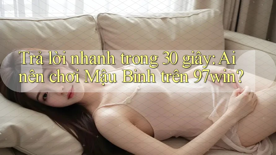 Trả lời nhanh trong 30 giây: Ai nên chơi Mậu Binh trên 97win?