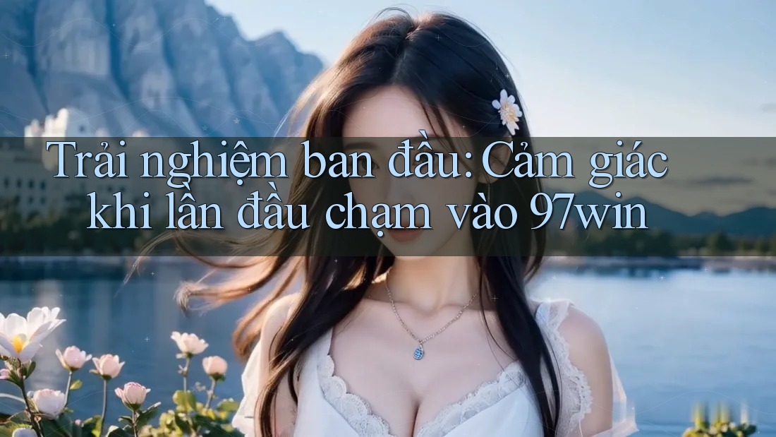 Trải nghiệm ban đầu: Cảm giác khi lần đầu chạm vào 97win