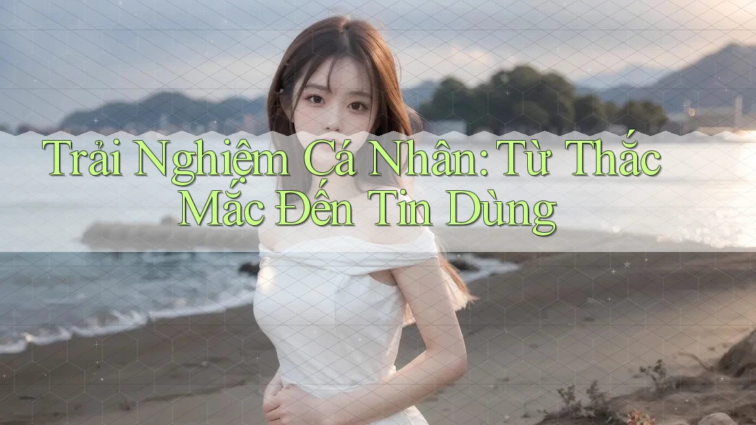 Trải Nghiệm Cá Nhân: Từ Thắc Mắc Đến Tin Dùng