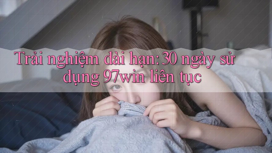 Trải nghiệm dài hạn: 30 ngày sử dụng 97win liên tục