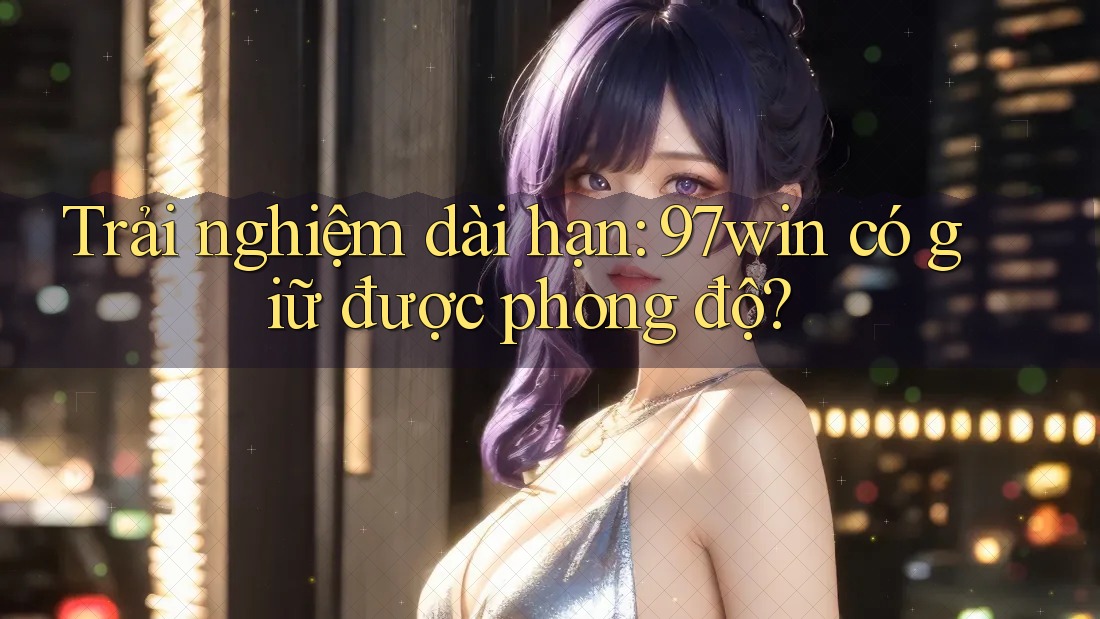 Trải nghiệm dài hạn: 97win có giữ được phong độ?