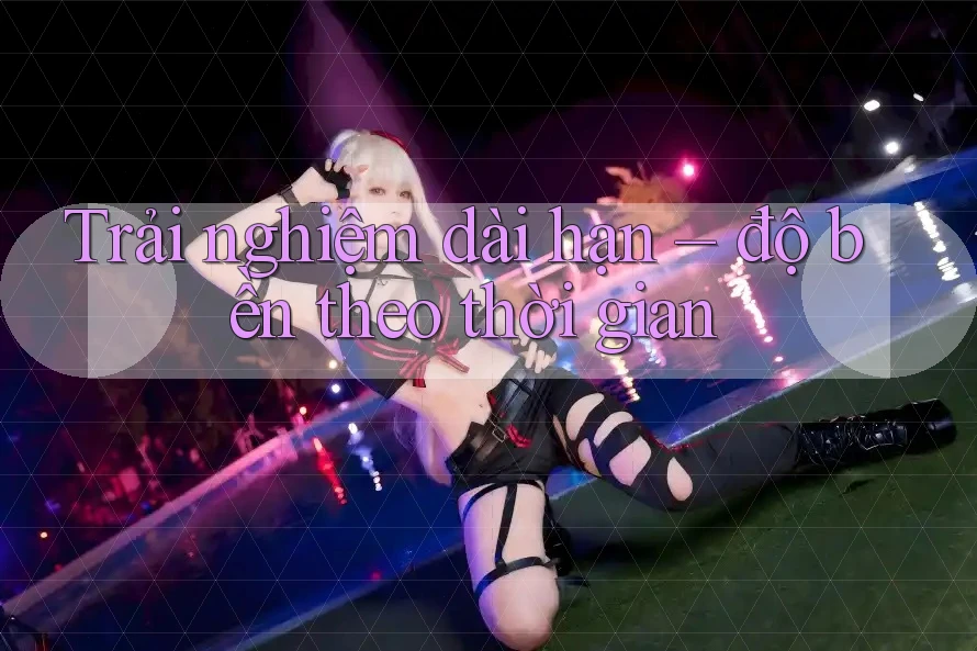 Trải nghiệm dài hạn – độ bền theo thời gian