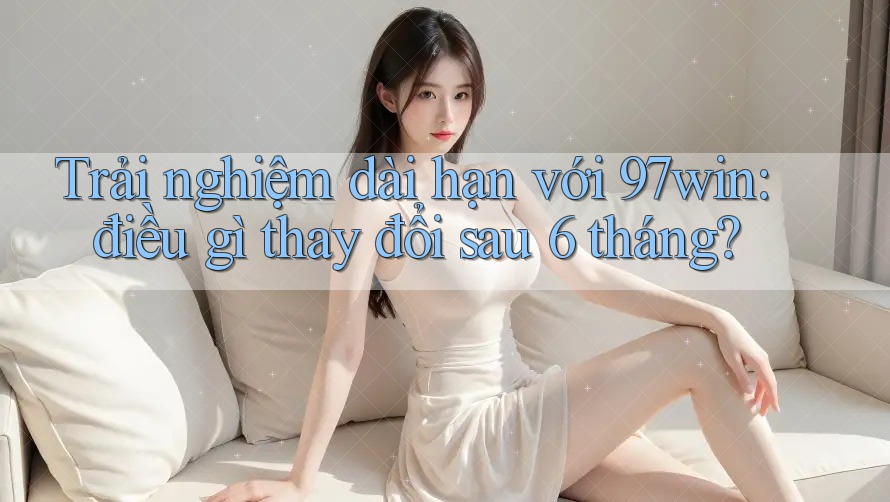 Trải nghiệm dài hạn với 97win: điều gì thay đổi sau 6 tháng?