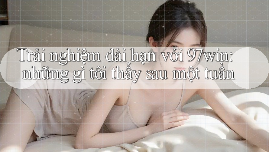 Trải nghiệm dài hạn với 97win: những gì tôi thấy sau một tuần