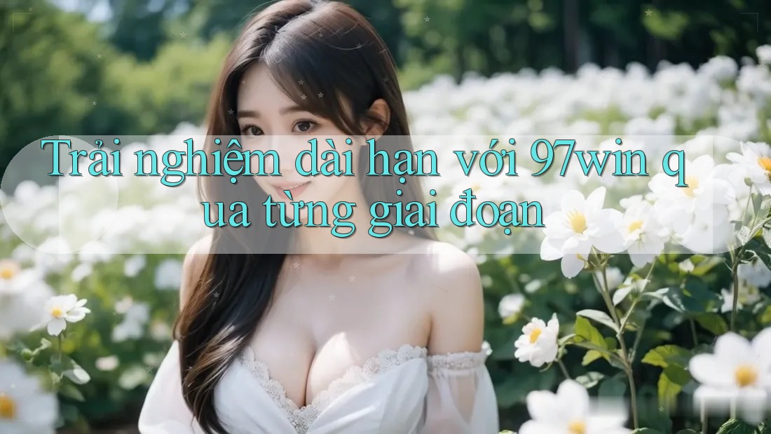 Trải nghiệm dài hạn với 97win qua từng giai đoạn