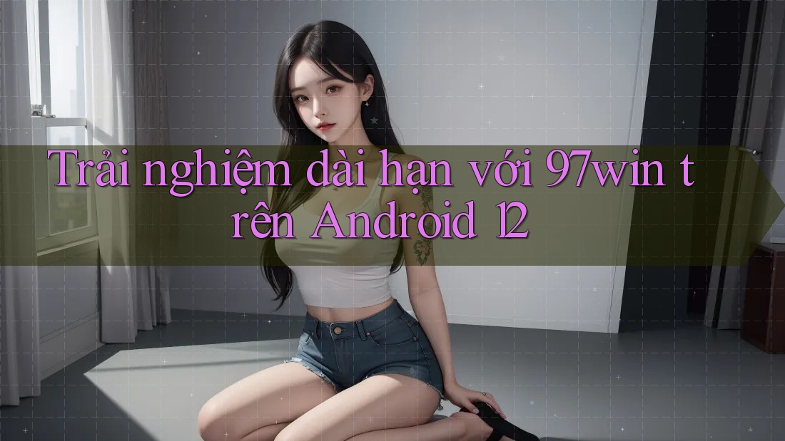 Trải nghiệm dài hạn với 97win trên Android 12