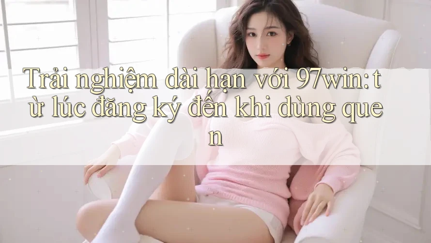 Trải nghiệm dài hạn với 97win: từ lúc đăng ký đến khi dùng quen