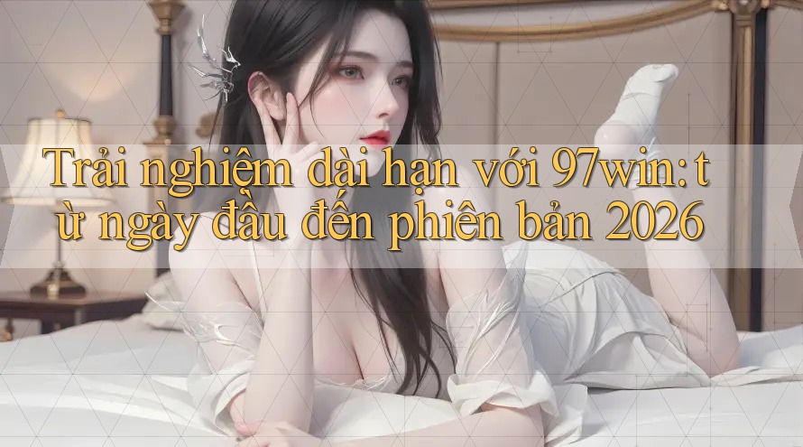 Trải nghiệm dài hạn với 97win: từ ngày đầu đến phiên bản 2026