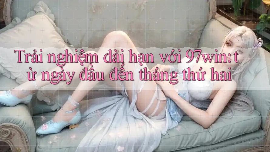Trải nghiệm dài hạn với 97win: từ ngày đầu đến tháng thứ hai