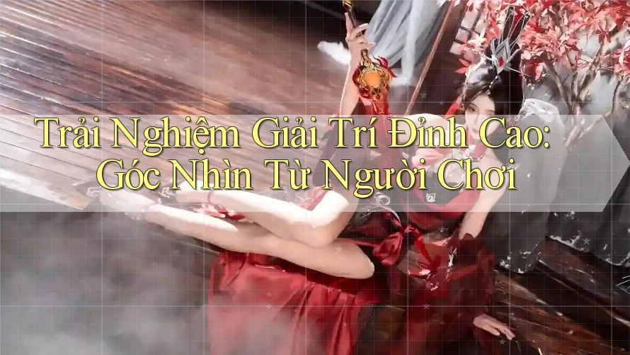 Trải Nghiệm Giải Trí Đỉnh Cao: Góc Nhìn Từ Người Chơi