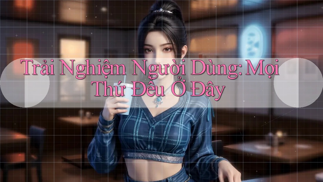Trải Nghiệm Người Dùng: Mọi Thứ Đều Ở Đây