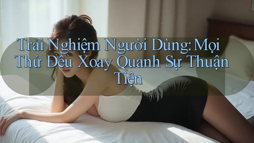 Trải Nghiệm Người Dùng: Mọi Thứ Đều Xoay Quanh Sự Thuận Tiện