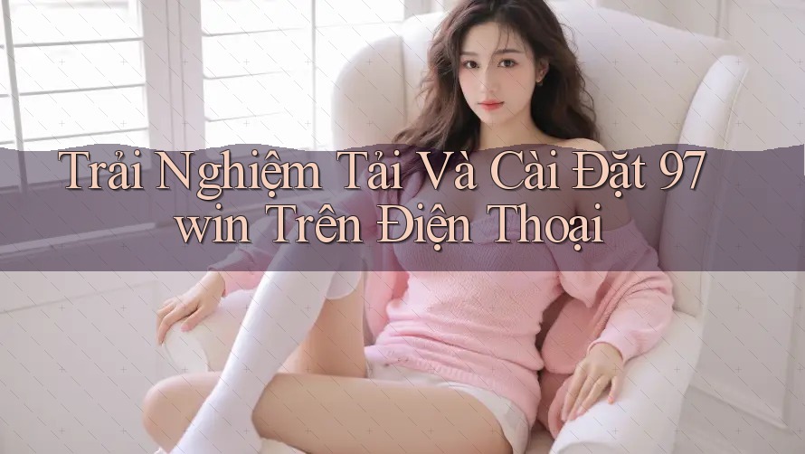 Trải Nghiệm Tải Và Cài Đặt 97win Trên Điện Thoại