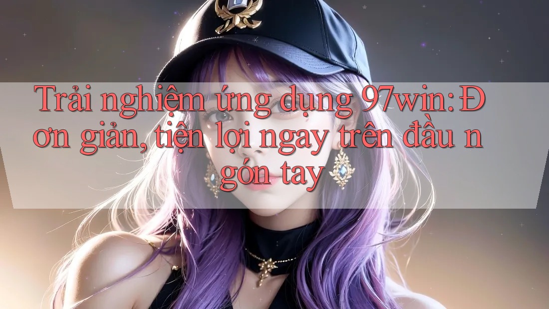 Trải nghiệm ứng dụng 97win: Đơn giản, tiện lợi ngay trên đầu ngón tay